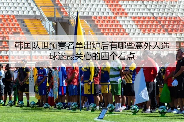 韩国队世预赛名单出炉后有哪些意外人选球迷最关心的四个看点